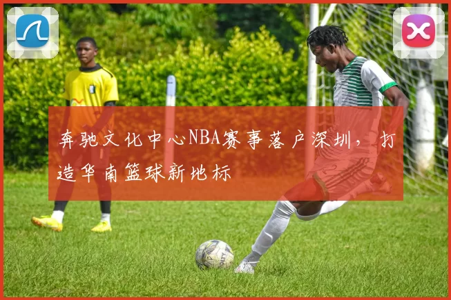 奔驰文化中心NBA赛事落户深圳，打造华南篮球新地标