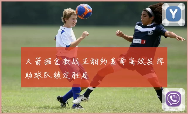 火箭掘金激战正酣约基奇高效发挥助球队锁定胜局