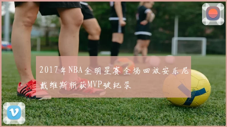 2017年NBA全明星赛全场回放安东尼戴维斯斩获MVP破纪录