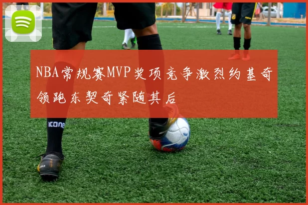 NBA常规赛MVP奖项竞争激烈约基奇领跑东契奇紧随其后