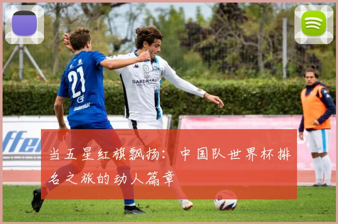 当五星红旗飘扬：中国队世界杯排名之旅的动人篇章