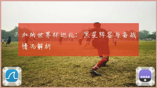 加纳世界杯巡礼：黑星阵容与备战情况解析