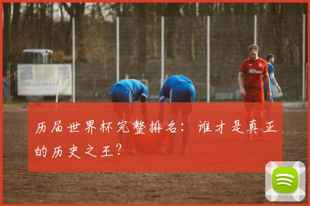 历届世界杯完整排名：谁才是真正的历史之王？