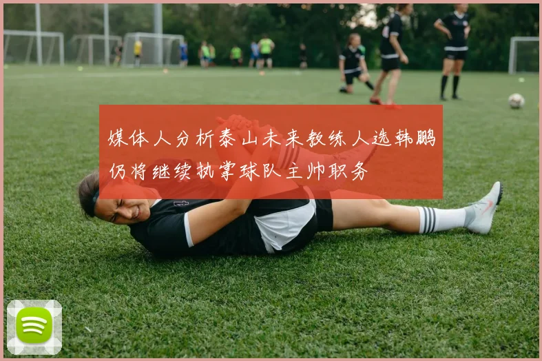 媒体人分析泰山未来教练人选韩鹏仍将继续执掌球队主帅职务