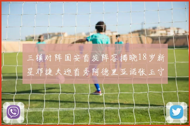 三镇对阵国安首发阵容揭晓18岁新星邓捷夫迎首秀阿德里亚诺张玉宁领衔出战