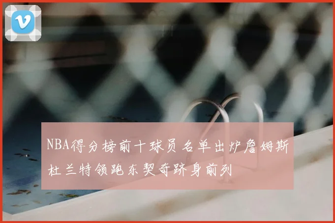NBA得分榜前十球员名单出炉詹姆斯杜兰特领跑东契奇跻身前列