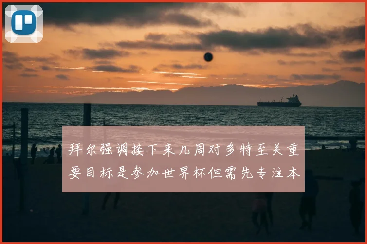 拜尔强调接下来几周对多特至关重要目标是参加世界杯但需先专注本赛季表现