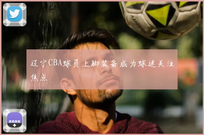 辽宁CBA球员上脚装备成为球迷关注焦点