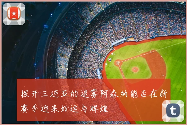 拨开三连亚的迷雾阿森纳能否在新赛季迎来好运与辉煌
