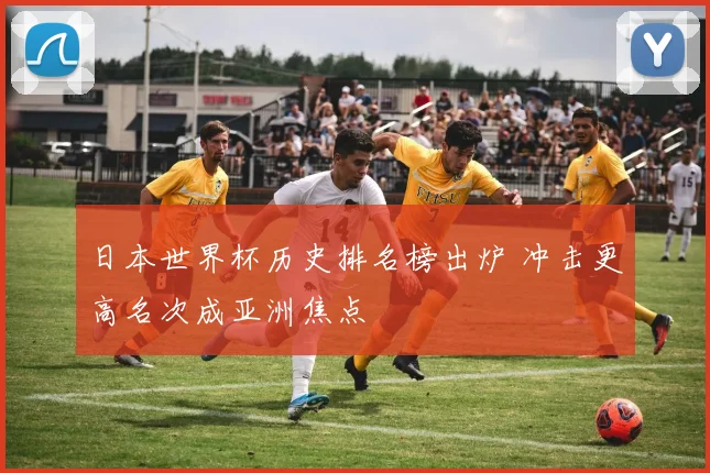 日本世界杯历史排名榜出炉 冲击更高名次成亚洲焦点