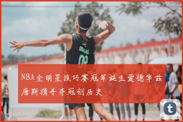 NBA全明星技巧赛冠军诞生爱德华兹唐斯携手夺冠创历史