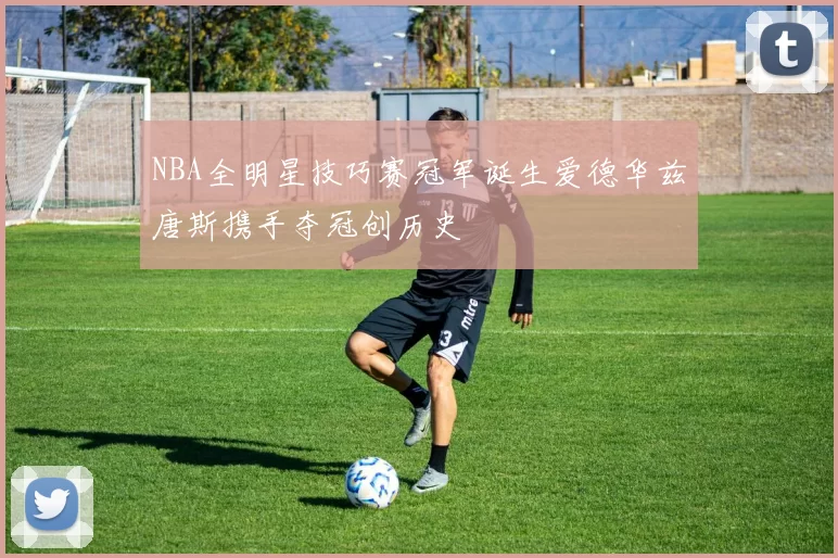 NBA全明星技巧赛冠军诞生爱德华兹唐斯携手夺冠创历史