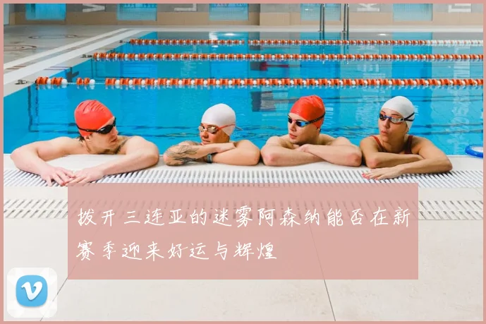 拨开三连亚的迷雾阿森纳能否在新赛季迎来好运与辉煌