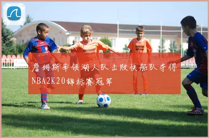 詹姆斯率领湖人队击败快船队夺得NBA2K20锦标赛冠军