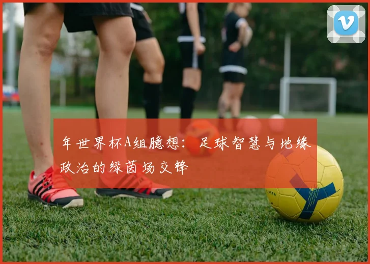 年世界杯A组臆想：足球智慧与地缘政治的绿茵场交锋