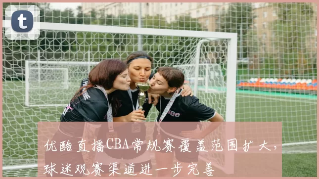 优酷直播CBA常规赛覆盖范围扩大，球迷观赛渠道进一步完善