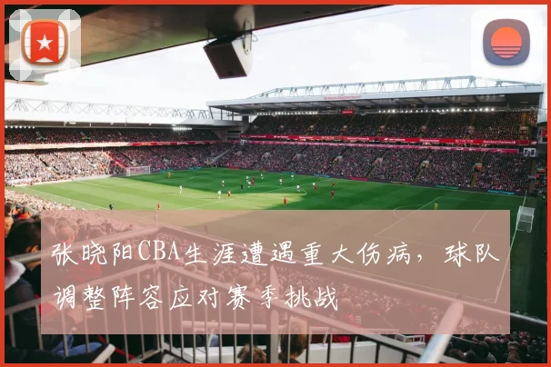 张晓阳CBA生涯遭遇重大伤病，球队调整阵容应对赛季挑战