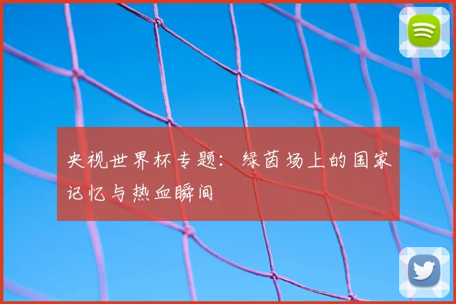 央视世界杯专题：绿茵场上的国家记忆与热血瞬间