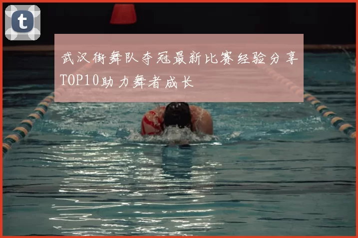 武汉街舞队夺冠最新比赛经验分享TOP10助力舞者成长