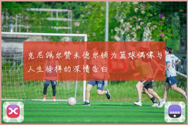 克尼佩尔赞米德尔顿为篮球偶像与人生榜样的深情告白