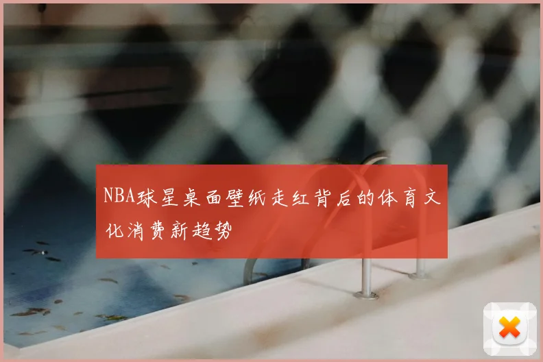 NBA球星桌面壁纸走红背后的体育文化消费新趋势