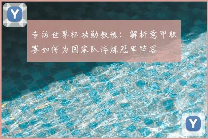 专访世界杯功勋教练：解析意甲联赛如何为国家队淬炼冠军阵容