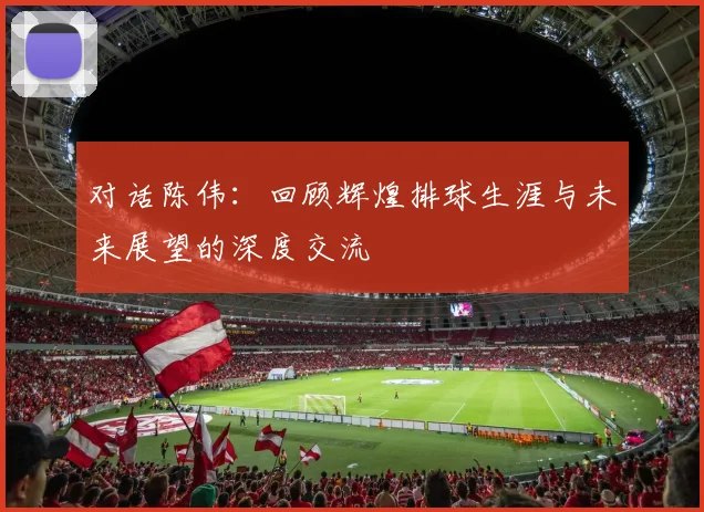 对话陈伟：回顾辉煌排球生涯与未来展望的深度交流