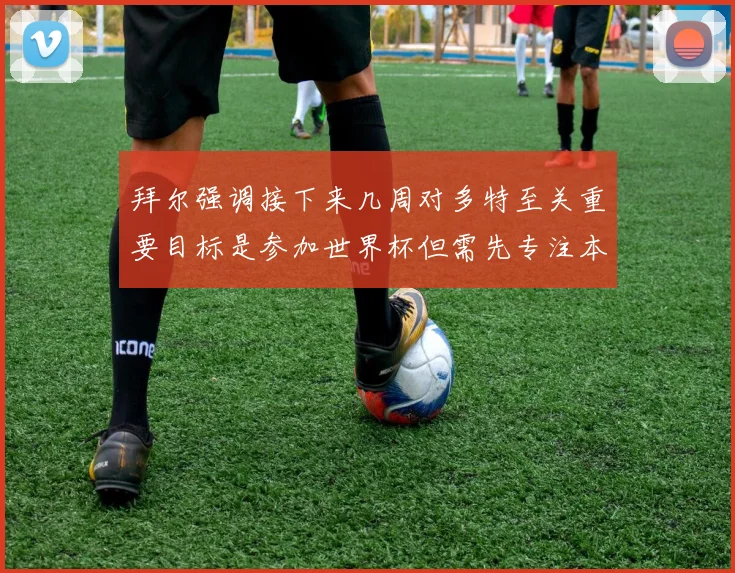拜尔强调接下来几周对多特至关重要目标是参加世界杯但需先专注本赛季表现