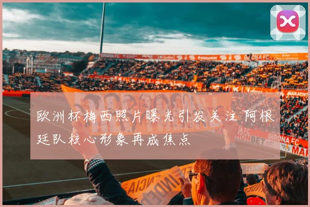 欧洲杯梅西照片曝光引发关注 阿根廷队核心形象再成焦点