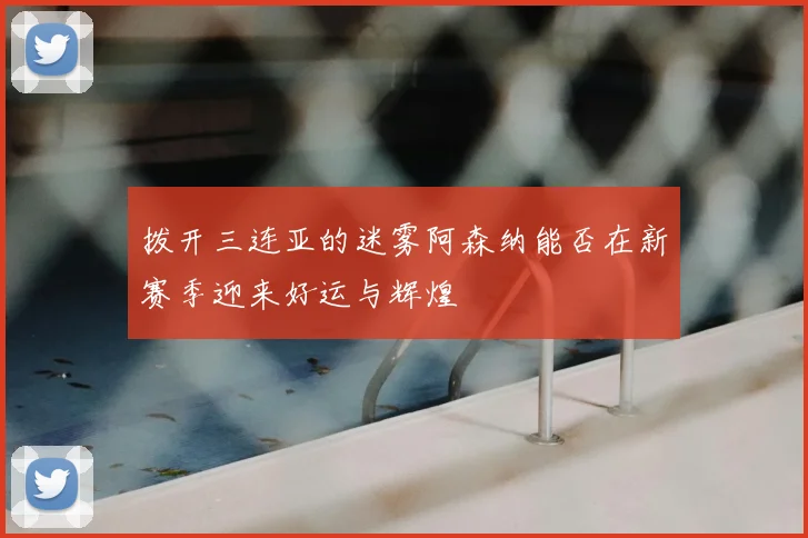 拨开三连亚的迷雾阿森纳能否在新赛季迎来好运与辉煌