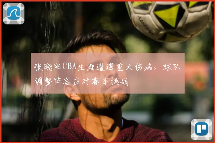 张晓阳CBA生涯遭遇重大伤病,球队调整阵容应对赛季挑战