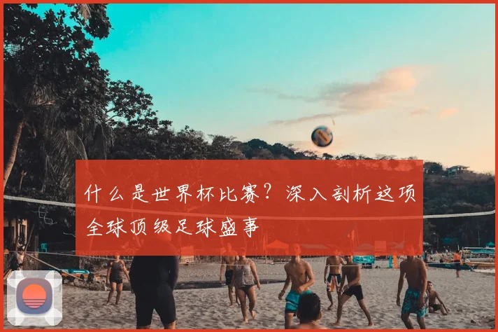什么是世界杯比赛？深入剖析这项全球顶级足球盛事