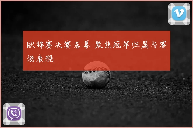 欧锦赛决赛落幕 聚焦冠军归属与赛场表现