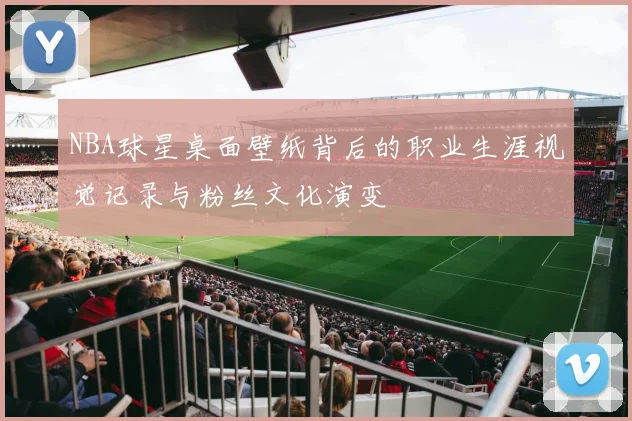 NBA球星桌面壁纸背后的职业生涯视觉记录与粉丝文化演变