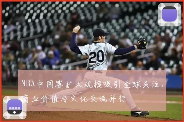 NBA中国赛扩大规模吸引全球关注，商业价值与文化交流并行