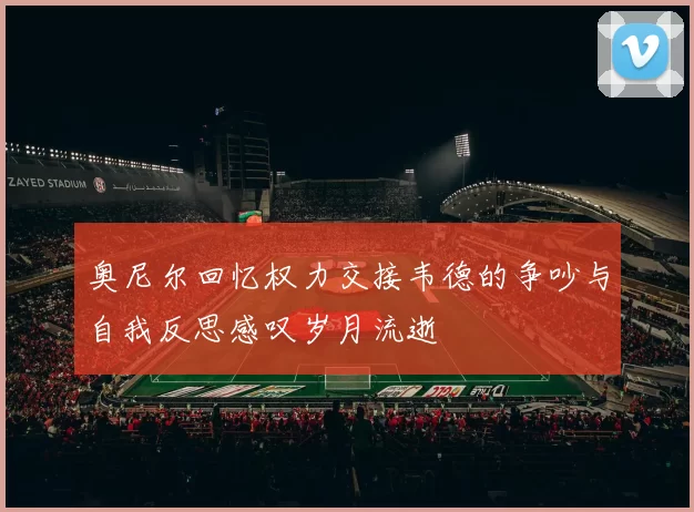 奥尼尔回忆权力交接韦德的争吵与自我反思感叹岁月流逝