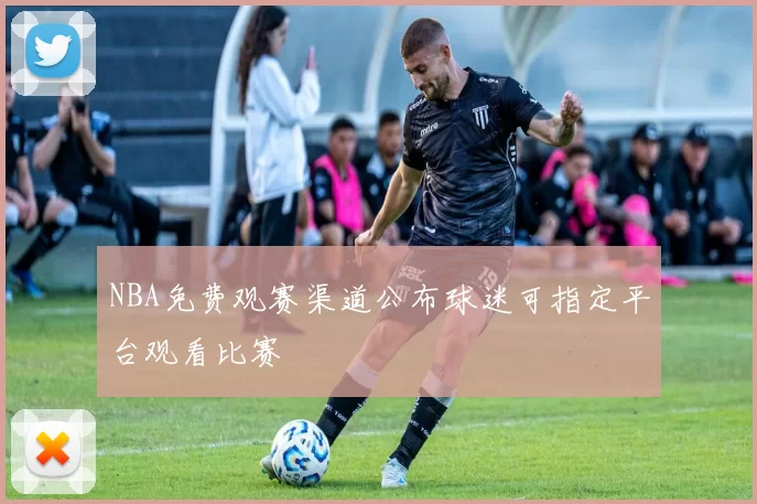 NBA免费观赛渠道公布球迷可指定平台观看比赛
