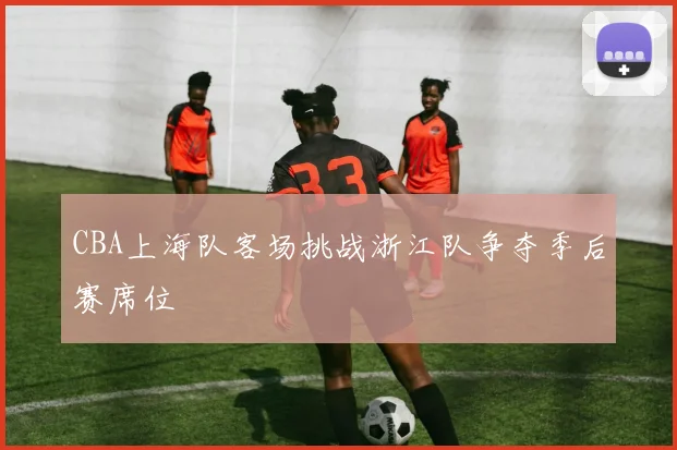 CBA上海队客场挑战浙江队争夺季后赛席位