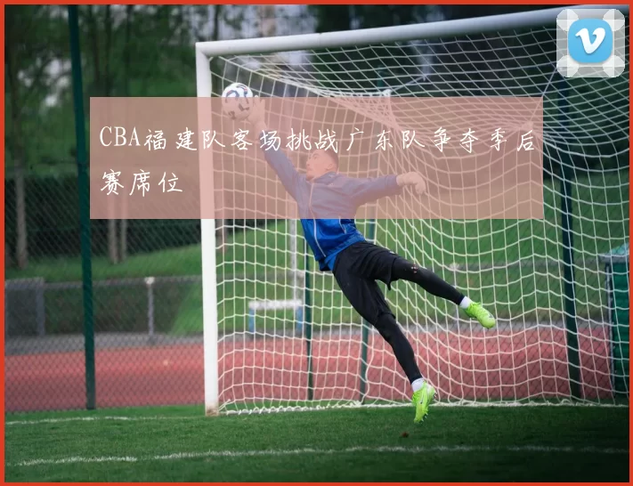 CBA福建队客场挑战广东队争夺季后赛席位