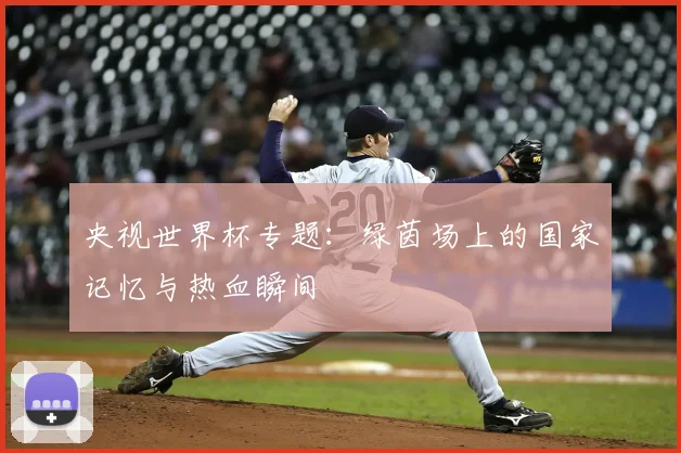 央视世界杯专题：绿茵场上的国家记忆与热血瞬间