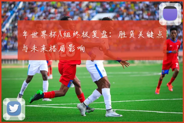 年世界杯A组终极复盘：胜负关键点与未来格局影响