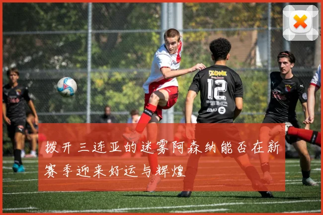 拨开三连亚的迷雾阿森纳能否在新赛季迎来好运与辉煌