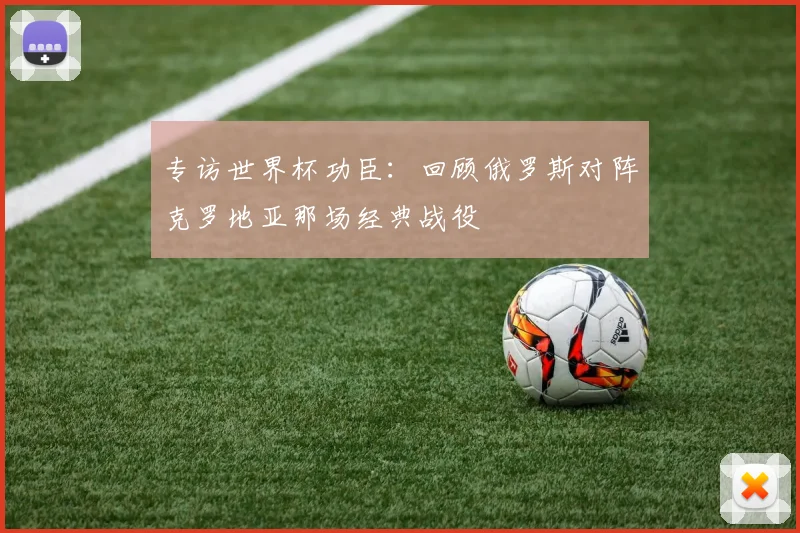 专访世界杯功臣：回顾俄罗斯对阵克罗地亚那场经典战役