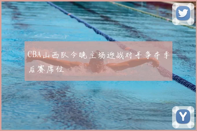 CBA山西队今晚主场迎战对手争夺季后赛席位