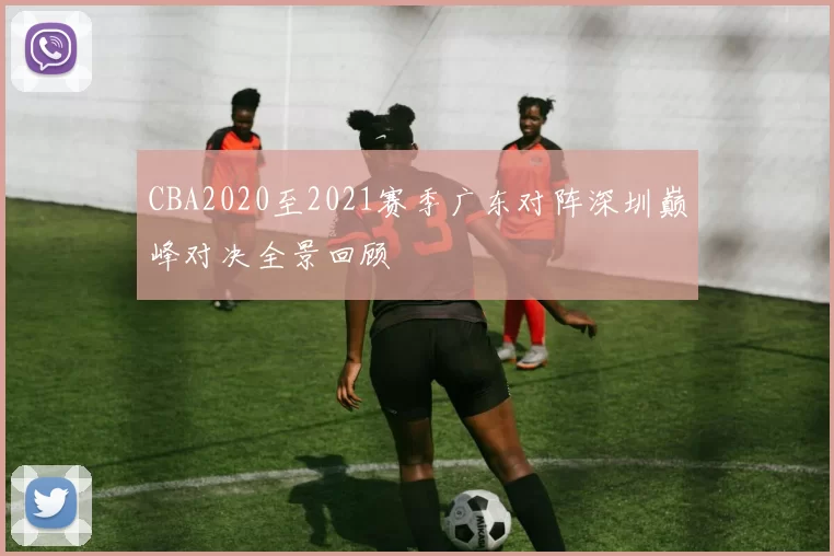 CBA2020至2021赛季广东对阵深圳巅峰对决全景回顾