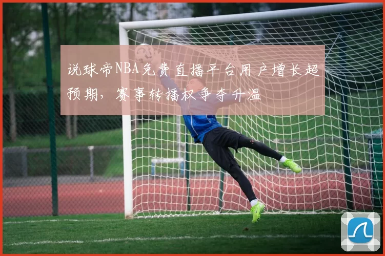 说球帝NBA免费直播平台用户增长超预期，赛事转播权争夺升温