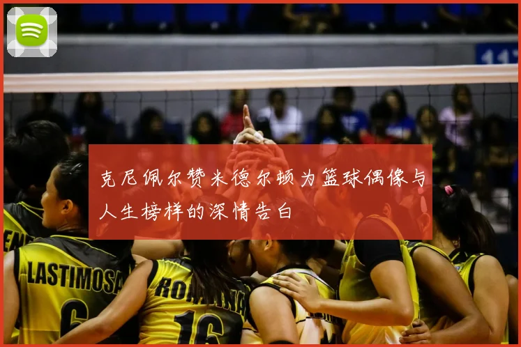 克尼佩尔赞米德尔顿为篮球偶像与人生榜样的深情告白