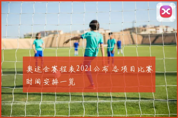 奥运会赛程表2021公布 各项目比赛时间安排一览