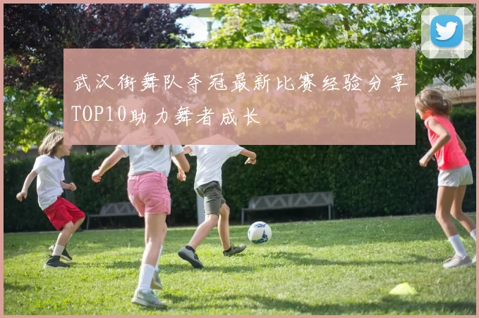 武汉街舞队夺冠最新比赛经验分享TOP10助力舞者成长