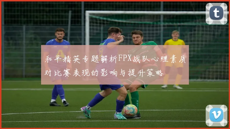 和平精英专题解析FPX战队心理素质对比赛表现的影响与提升策略